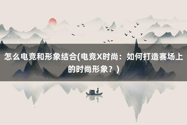 怎么电竞和形象结合(电竞X时尚：如何打造赛场上的时尚形象？)