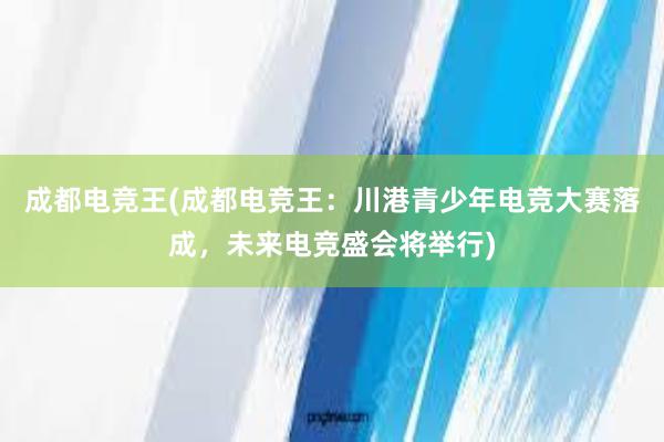 成都电竞王(成都电竞王：川港青少年电竞大赛落成，未来电竞盛会将举行)