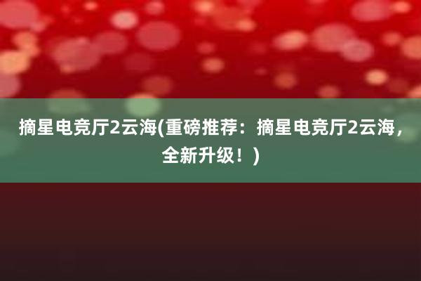 摘星电竞厅2云海(重磅推荐：摘星电竞厅2云海，全新升级！)