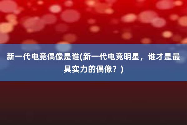 新一代电竞偶像是谁(新一代电竞明星，谁才是最具实力的偶像？)