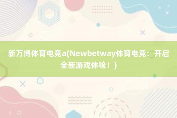 新万博体育电竞a(Newbetway体育电竞：开启全新游戏体验！)