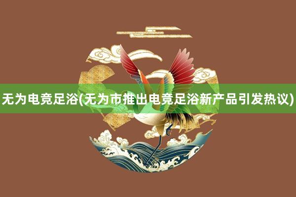 无为电竞足浴(无为市推出电竞足浴新产品引发热议)