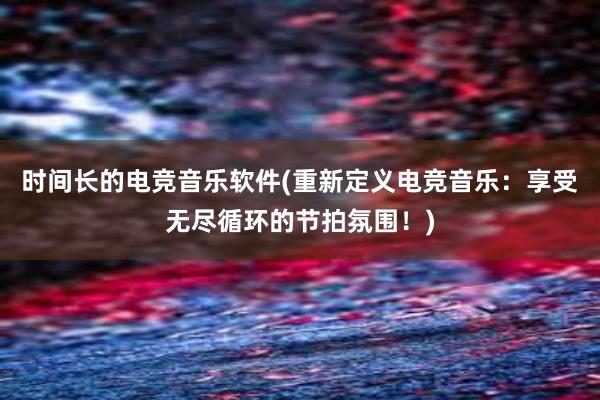 时间长的电竞音乐软件(重新定义电竞音乐：享受无尽循环的节拍氛围！)