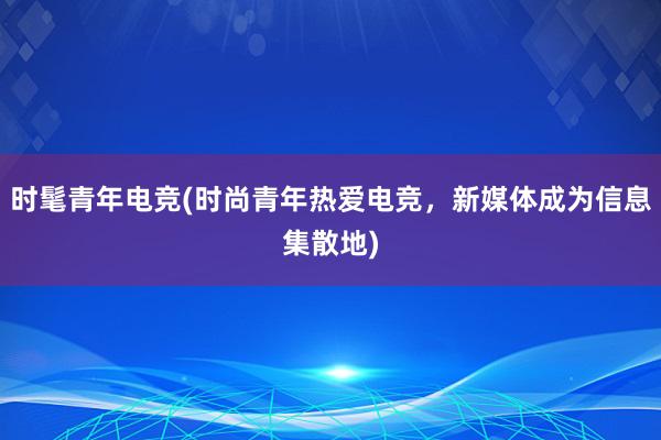 时髦青年电竞(时尚青年热爱电竞，新媒体成为信息集散地)