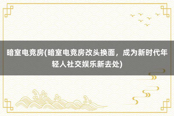 暗室电竞房(暗室电竞房改头换面，成为新时代年轻人社交娱乐新去处)