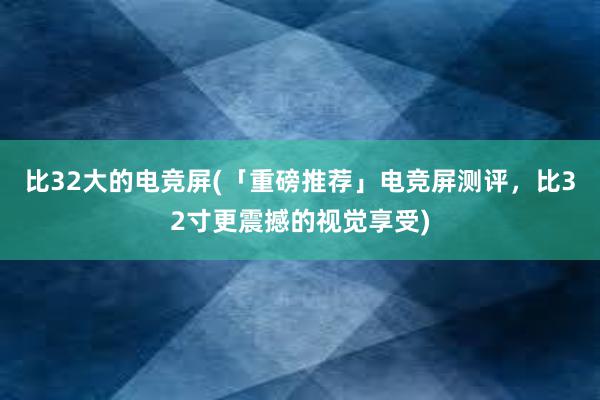 比32大的电竞屏(「重磅推荐」电竞屏测评，比32寸更震撼的视觉享受)