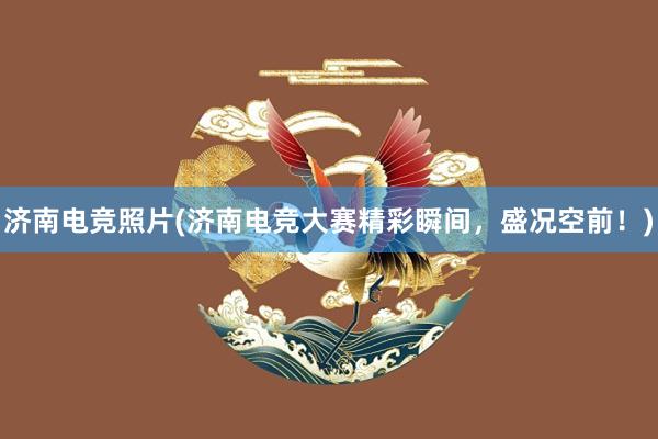 济南电竞照片(济南电竞大赛精彩瞬间，盛况空前！)