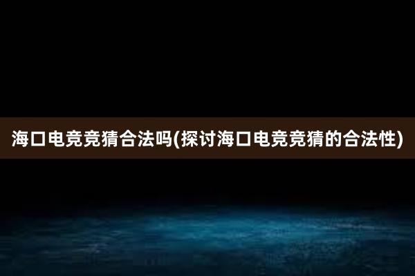 海口电竞竞猜合法吗(探讨海口电竞竞猜的合法性)