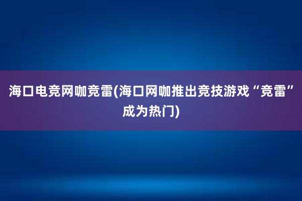 海口电竞网咖竞雷(海口网咖推出竞技游戏“竞雷”成为热门)