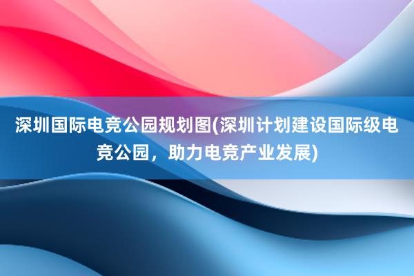 深圳国际电竞公园规划图(深圳计划建设国际级电竞公园，助力电竞产业发展)