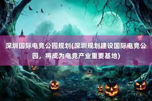 深圳国际电竞公园规划(深圳规划建设国际电竞公园，将成为电竞产业重要基地)