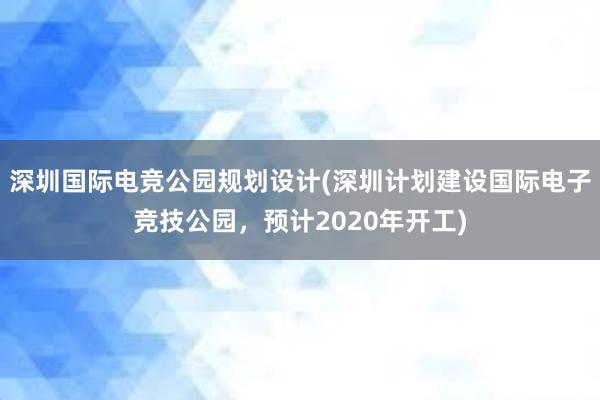 深圳国际电竞公园规划设计(深圳计划建设国际电子竞技公园，预计2020年开工)