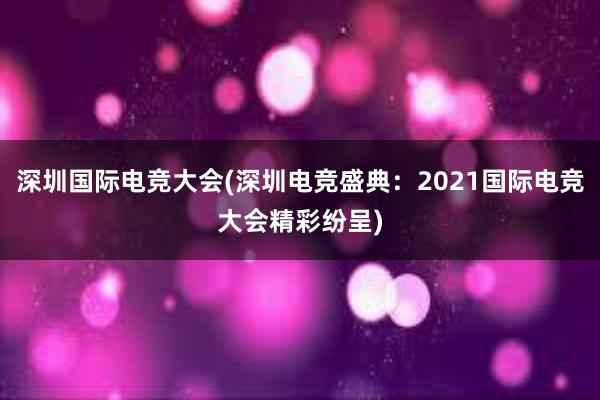 深圳国际电竞大会(深圳电竞盛典：2021国际电竞大会精彩纷呈)