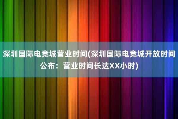 深圳国际电竞城营业时间(深圳国际电竞城开放时间公布：营业时间长达XX小时)