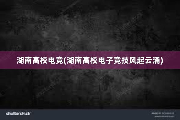 湖南高校电竞(湖南高校电子竞技风起云涌)