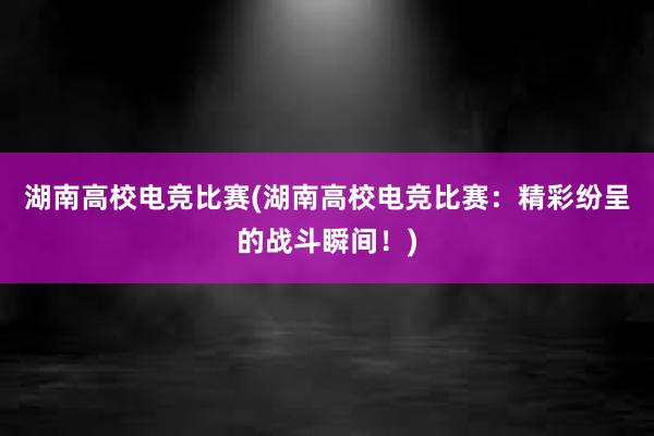 湖南高校电竞比赛(湖南高校电竞比赛：精彩纷呈的战斗瞬间！)