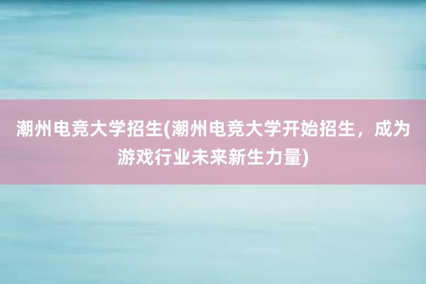 潮州电竞大学招生(潮州电竞大学开始招生，成为游戏行业未来新生力量)