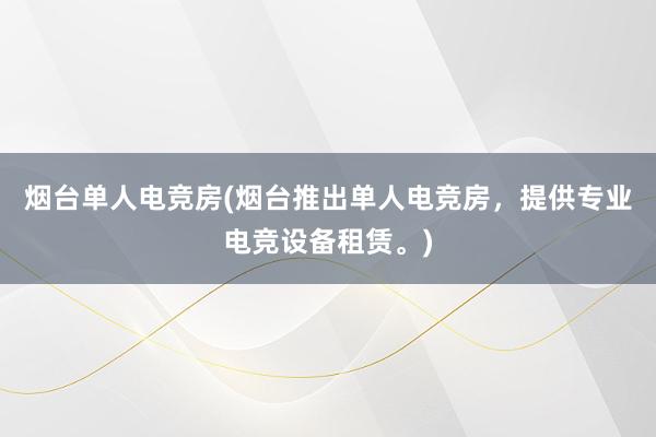 烟台单人电竞房(烟台推出单人电竞房，提供专业电竞设备租赁。)