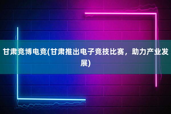 甘肃竞博电竞(甘肃推出电子竞技比赛，助力产业发展)