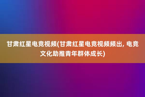 甘肃红星电竞视频(甘肃红星电竞视频频出， 电竞文化助推青年群体成长)