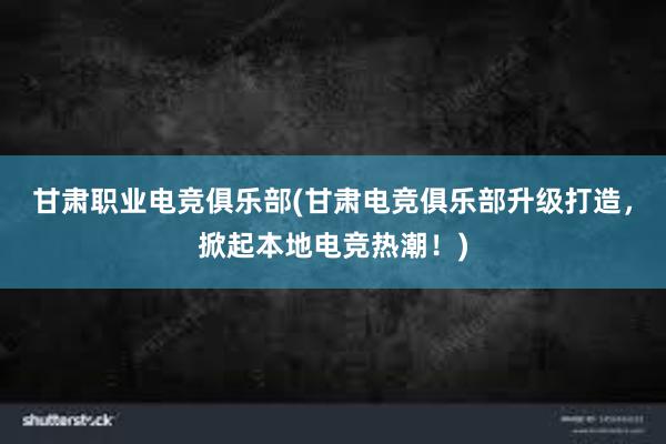 甘肃职业电竞俱乐部(甘肃电竞俱乐部升级打造，掀起本地电竞热潮！)