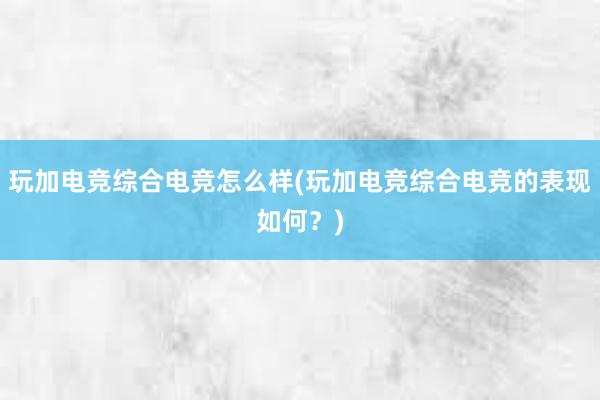 玩加电竞综合电竞怎么样(玩加电竞综合电竞的表现如何？)