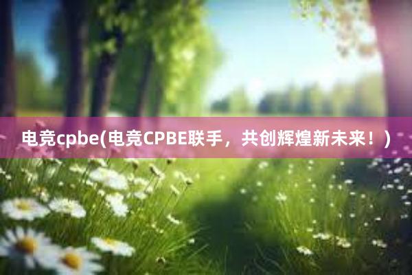 电竞cpbe(电竞CPBE联手，共创辉煌新未来！)