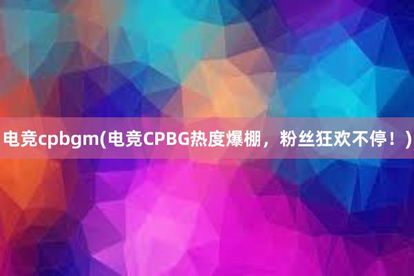 电竞cpbgm(电竞CPBG热度爆棚，粉丝狂欢不停！)