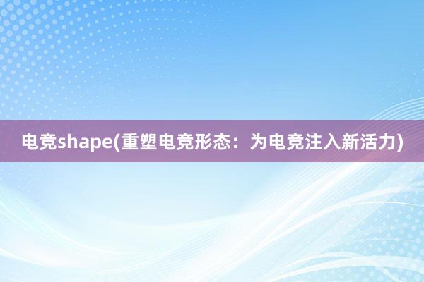 电竞shape(重塑电竞形态：为电竞注入新活力)