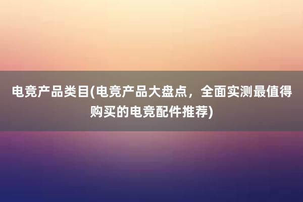 电竞产品类目(电竞产品大盘点，全面实测最值得购买的电竞配件推荐)