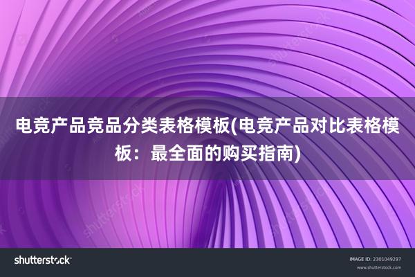 电竞产品竞品分类表格模板(电竞产品对比表格模板：最全面的购买指南)