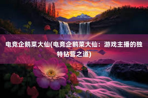 电竞企鹅菜大仙(电竞企鹅菜大仙：游戏主播的独特钻营之道)