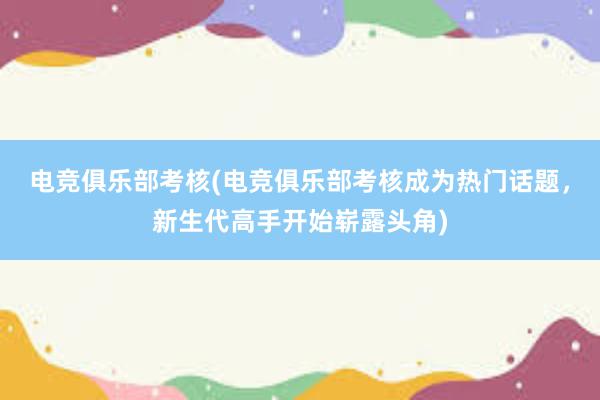 电竞俱乐部考核(电竞俱乐部考核成为热门话题，新生代高手开始崭露头角)