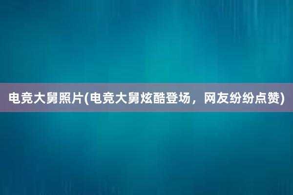 电竞大舅照片(电竞大舅炫酷登场，网友纷纷点赞)