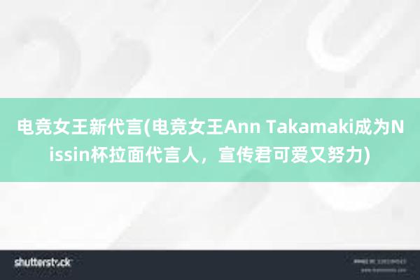 电竞女王新代言(电竞女王Ann Takamaki成为Nissin杯拉面代言人，宣传君可爱又努力)