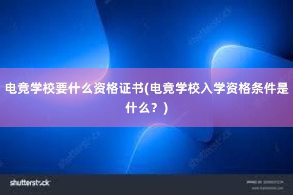 电竞学校要什么资格证书(电竞学校入学资格条件是什么？)