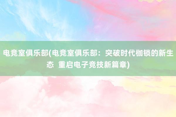 电竞室俱乐部(电竞室俱乐部：突破时代枷锁的新生态  重启电子竞技新篇章)