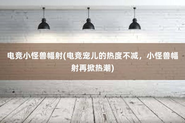 电竞小怪兽幅射(电竞宠儿的热度不减，小怪兽幅射再掀热潮)