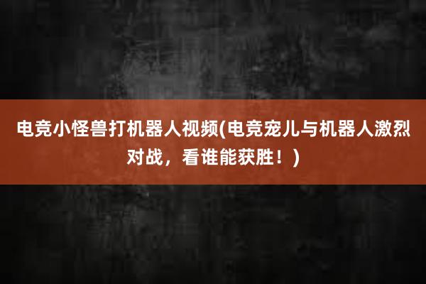 电竞小怪兽打机器人视频(电竞宠儿与机器人激烈对战，看谁能获胜！)