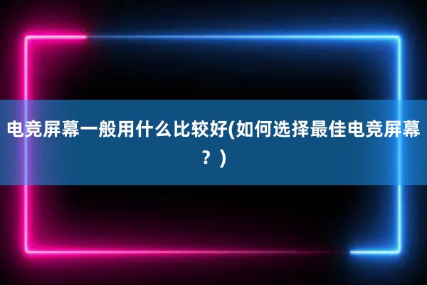 电竞屏幕一般用什么比较好(如何选择最佳电竞屏幕？)