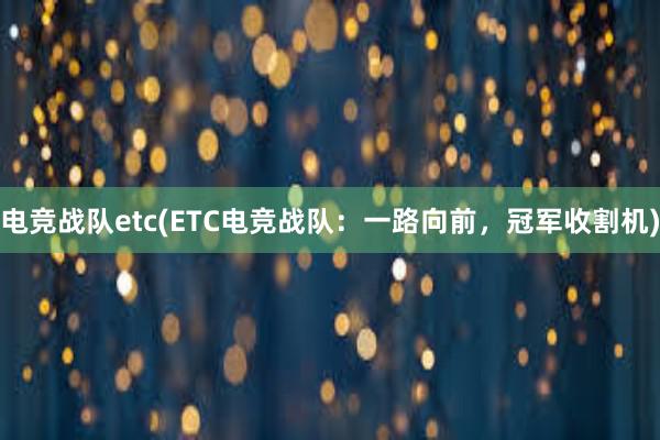 电竞战队etc(ETC电竞战队：一路向前，冠军收割机)