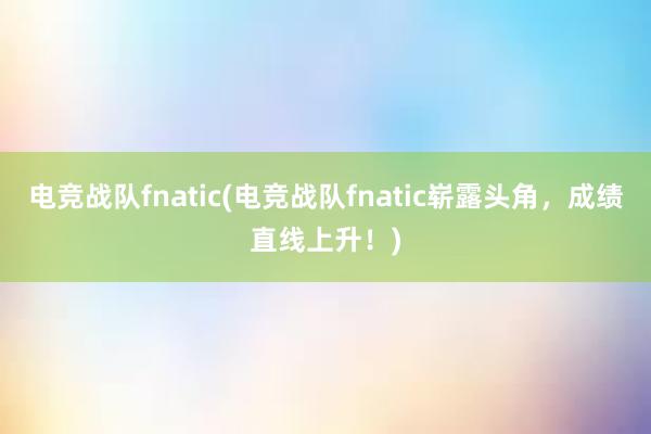 电竞战队fnatic(电竞战队fnatic崭露头角，成绩直线上升！)