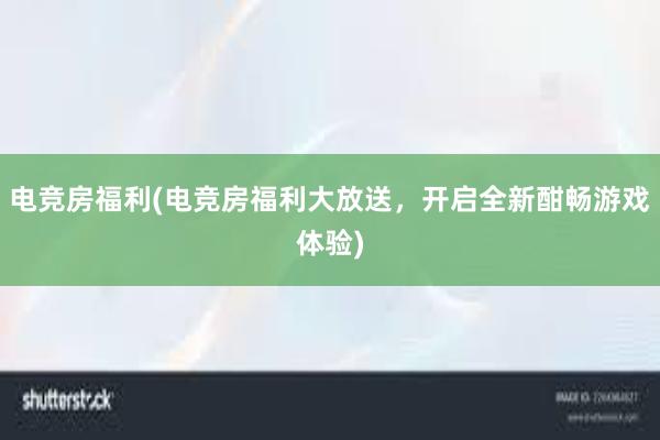 电竞房福利(电竞房福利大放送，开启全新酣畅游戏体验)