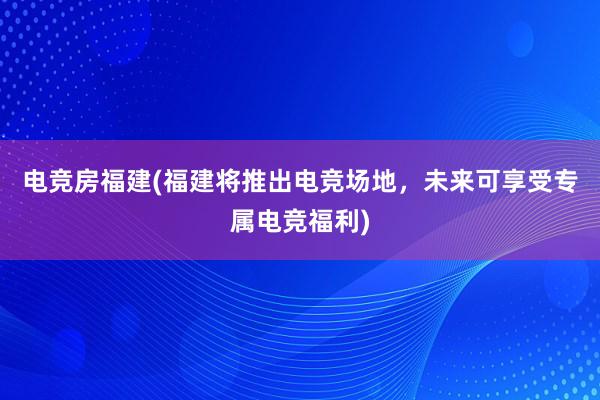 电竞房福建(福建将推出电竞场地，未来可享受专属电竞福利)