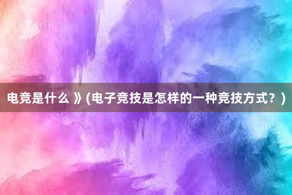 电竞是什么 》(电子竞技是怎样的一种竞技方式？)