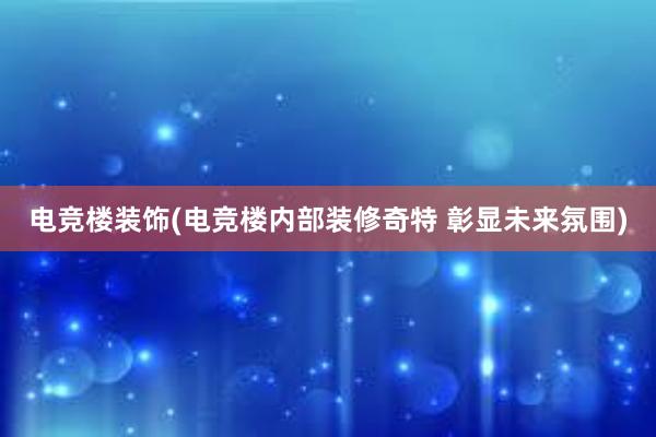 电竞楼装饰(电竞楼内部装修奇特 彰显未来氛围)