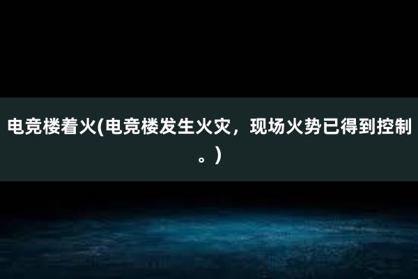 电竞楼着火(电竞楼发生火灾，现场火势已得到控制。)