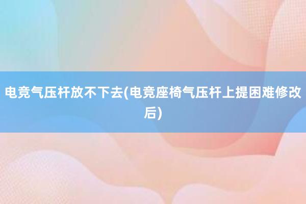 电竞气压杆放不下去(电竞座椅气压杆上提困难修改后)