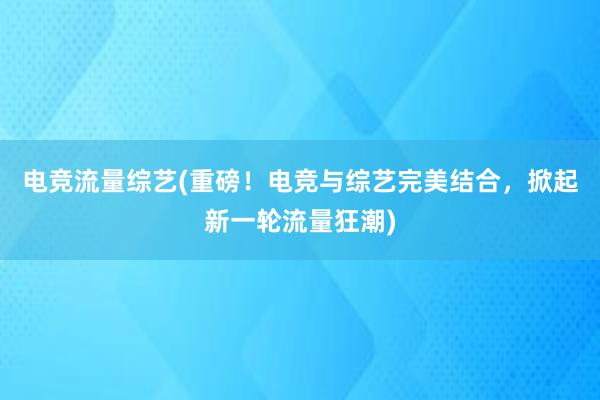 电竞流量综艺(重磅！电竞与综艺完美结合，掀起新一轮流量狂潮)