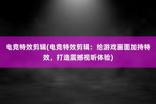 电竞特效剪辑(电竞特效剪辑：给游戏画面加持特效，打造震撼视听体验)